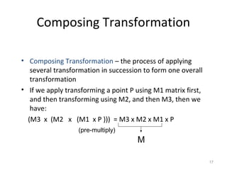 17
Composing Transformation
• Composing Transformation – the process of applying
several transformation in succession to form one overall
transformation
• If we apply transforming a point P using M1 matrix first,
and then transforming using M2, and then M3, then we
have:
(M3 x (M2 x (M1 x P ))) = M3 x M2 x M1 x P
M
(pre-multiply)
 