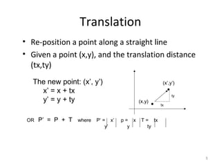 5
Translation
• Re-position a point along a straight line
• Given a point (x,y), and the translation distance
(tx,ty)
The new point: (x’, y’)
x’ = x + tx
y’ = y + ty (x,y)
(x’,y’)
OR P’ = P + T where P’ = x’ p = x T = tx
y’ y ty
tx
ty
 