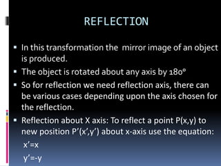 REFLECTION
 In this transformation the mirror image of an object
is produced.
 The object is rotated about any axis by 180ᵒ
 So for reflection we need reflection axis, there can
be various cases depending upon the axis chosen for
the reflection.
 Reflection about X axis: To reflect a point P(x,y) to
new position P’(x’,y’) about x-axis use the equation:
x’=x
y’=-y
 