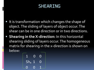 SHEARING
 It is transformation which changes the shape of
object.The sliding of layers of object occur.The
shear can be in one direction or in two directions.
 Shearing in the X-direction: In this horizontal
shearing sliding of layers occur.The homogeneous
matrix for shearing in the x-direction is shown on
below:
1 0 0
Shₓ 1 0
0 0 1
 