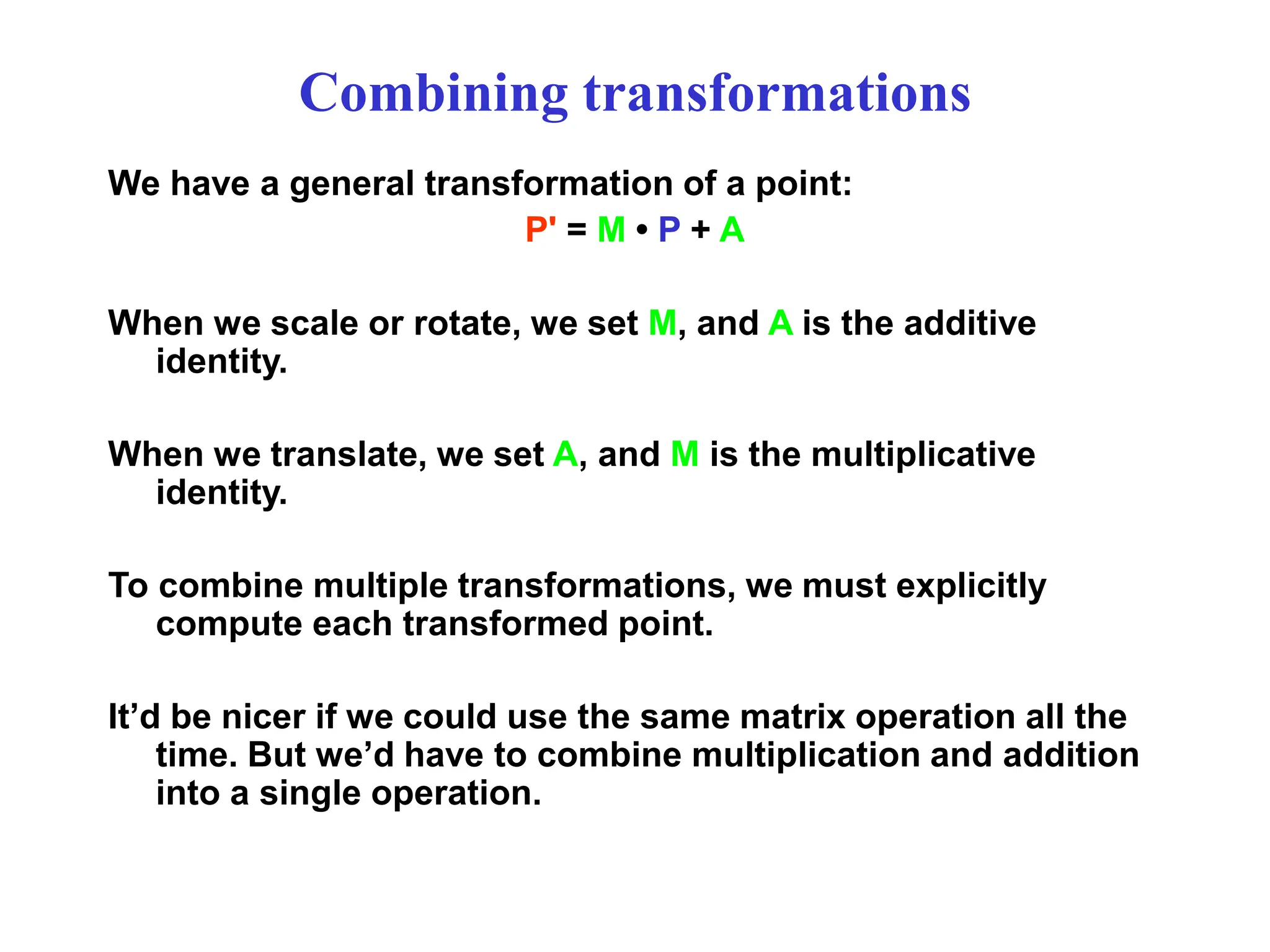 Combining transformations
We have a general transformation of a point:
P' = M • P + A
When we scale or rotate, we set M, and A is the additive
identity.
When we translate, we set A, and M is the multiplicative
identity.
To combine multiple transformations, we must explicitly
compute each transformed point.
It’d be nicer if we could use the same matrix operation all the
time. But we’d have to combine multiplication and addition
into a single operation.
 