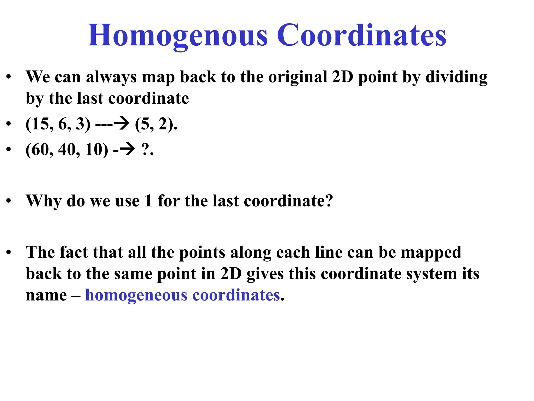 Homogenous Coordinates
• We can always map back to the original 2D point by dividing
by the last coordinate
• (15, 6, 3) --- (5, 2).
• (60, 40, 10) - ?.
• Why do we use 1 for the last coordinate?
• The fact that all the points along each line can be mapped
back to the same point in 2D gives this coordinate system its
name – homogeneous coordinates.
 