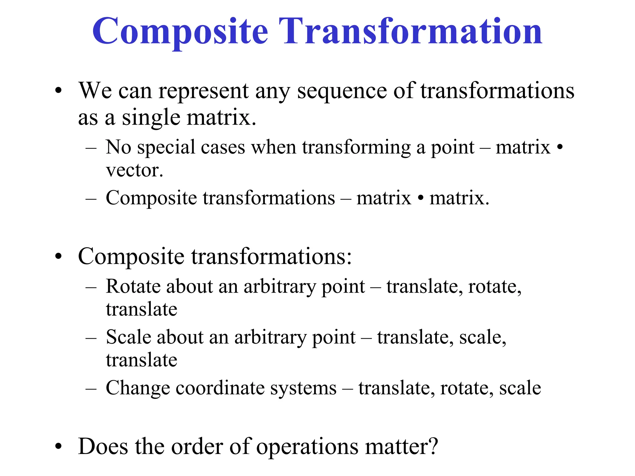 Composite Transformation
• We can represent any sequence of transformations
as a single matrix.
– No special cases when transforming a point – matrix •
vector.
– Composite transformations – matrix • matrix.
• Composite transformations:
– Rotate about an arbitrary point – translate, rotate,
translate
– Scale about an arbitrary point – translate, scale,
translate
– Change coordinate systems – translate, rotate, scale
• Does the order of operations matter?
 