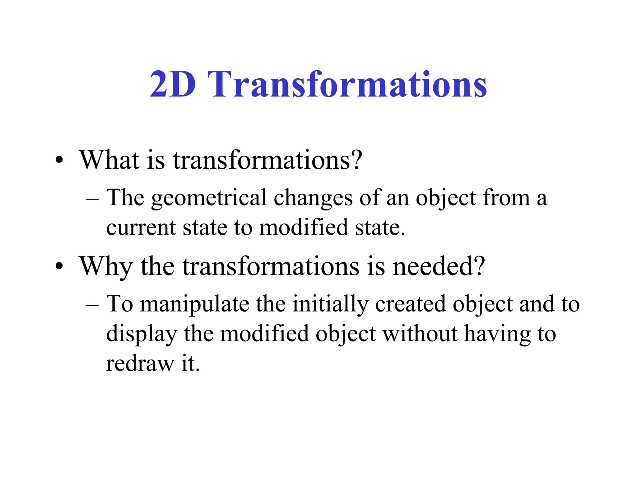 2D Transformations
• What is transformations?
– The geometrical changes of an object from a
current state to modified state.
• Why the transformations is needed?
– To manipulate the initially created object and to
display the modified object without having to
redraw it.
 