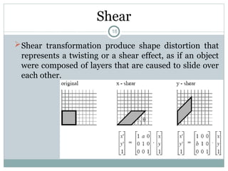 Shear
Shear transformation produce shape distortion that
represents a twisting or a shear effect, as if an object
were composed of layers that are caused to slide over
each other.
18
 