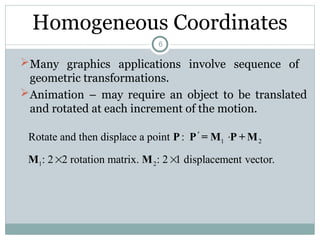 Homogeneous Coordinates
Many graphics applications involve sequence of
geometric transformations.
Animation – may require an object to be translated
and rotated at each increment of the motion.
1 2
1 2
Rotate and then displace a point :
: 2 2 rotation matrix. : 2 1 displacement vector.
 
 
P P = M P + M
M M
6
 