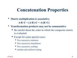 Concatenation Properties
 Matrix multiplication is associative.
A·B ·C = (A·B )·C = A·(B ·C)
 Transformation products may not be commutative
 Be careful about the order in which the composite matrix
is evaluated.
 Except for some special cases:
 Two successive rotations
 Two successive translations
 Two successive scalings
 rotation and uniform scaling
07/09/25 18
 