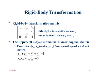 Rigid-Body Transformation
 Rigid-body transformation matrix
 The upper-left 2-by-2 submatrix is an orthogonal matrix
 Two vectors (rxx, rxy) and (ryx, ryy) form an orthogonal set of unit
vectors.










1
0
0
y
yy
yx
x
xy
xx
tr
r
r
tr
r
r
Multiplicative rotation terms rij
Translational terms trx and try
1
2
2
2
2



 yy
yx
xy
xx r
r
r
r
0

 yy
xy
yx
xx r
r
r
r
07/09/25 21
 