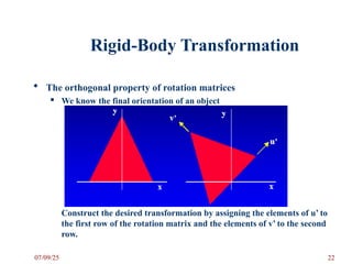 Rigid-Body Transformation
 The orthogonal property of rotation matrices
 We know the final orientation of an object
Construct the desired transformation by assigning the elements of u’ to
the first row of the rotation matrix and the elements of v’ to the second
row.
07/09/25 22
 