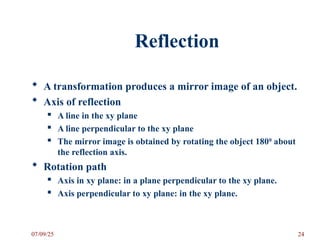 Reflection
 A transformation produces a mirror image of an object.
 Axis of reflection
 A line in the xy plane
 A line perpendicular to the xy plane
 The mirror image is obtained by rotating the object 1800
about
the reflection axis.
 Rotation path
 Axis in xy plane: in a plane perpendicular to the xy plane.
 Axis perpendicular to xy plane: in the xy plane.
07/09/25 24
 
