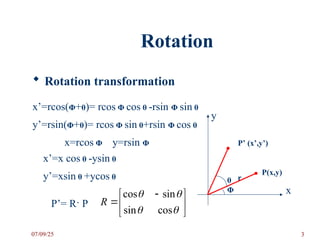 Rotation
 Rotation transformation
x
y
P(x,y)
P’ (x’,y’)
r
θ
Φ
x’=rcos(Φ+θ)= rcos Φ cos θ -rsin Φ sin θ
y’=rsin(Φ+θ)= rcos Φ sin θ+rsin Φ cos θ
x=rcos Φ y=rsin Φ
x’=x cos θ -ysin θ
y’=xsin θ +ycos θ
P’= R· P 




 





cos
sin
sin
cos
R
07/09/25 3
 