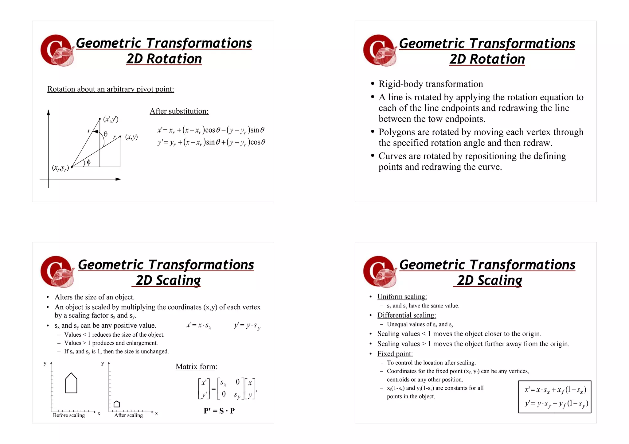 Geometric Transformations
2D Rotation
After substitution:
( ) ( )
( ) ( ) θ
θ
θ
θ
cos
sin
'
sin
cos
'
r
r
r
r
r
r
y
y
x
x
y
y
y
y
x
x
x
x
−
+
−
+
=
−
−
−
+
=
Rotation about an arbitrary pivot point:
Geometric Transformations
2D Rotation
● Rigid-body transformation
● A line is rotated by applying the rotation equation to
each of the line endpoints and redrawing the line
between the tow endpoints.
● Polygons are rotated by moving each vertex through
the specified rotation angle and then redraw.
● Curves are rotated by repositioning the defining
points and redrawing the curve.
• Alters the size of an object.
• An object is scaled by multiplying the coordinates (x,y) of each vertex
by a scaling factor sx and sy.
• sx and sy can be any positive value.
– Values < 1 reduces the size of the object.
– Values > 1 produces and enlargement.
– If sx and sy is 1, then the size is unchanged.
y
x s
y
y
s
x
x ⋅
=
⋅
= '
'
x
y
x
y
Before scaling After scaling
,
0
0
'
'
⎥
⎦
⎤
⎢
⎣
⎡
⎥
⎦
⎤
⎢
⎣
⎡
=
⎥
⎦
⎤
⎢
⎣
⎡
y
x
s
s
y
x
y
x
Matrix form:
P' = S · P
Geometric Transformations
2D Scaling
• Uniform scaling:
– sx and sy have the same value.
• Differential scaling:
– Unequal values of sx and sy.
• Scaling values < 1 moves the object closer to the origin.
• Scaling values > 1 moves the object further away from the origin.
• Fixed point:
– To control the location after scaling.
– Coordinates for the fixed point (xf, yf) can be any vertices,
centroids or any other position.
– xf(1-sx) and yf(1-sy) are constants for all
points in the object.
)
1
(
'
)
1
(
'
y
f
y
x
f
x
s
y
s
y
y
s
x
s
x
x
−
+
⋅
=
−
+
⋅
=
Geometric Transformations
2D Scaling
 