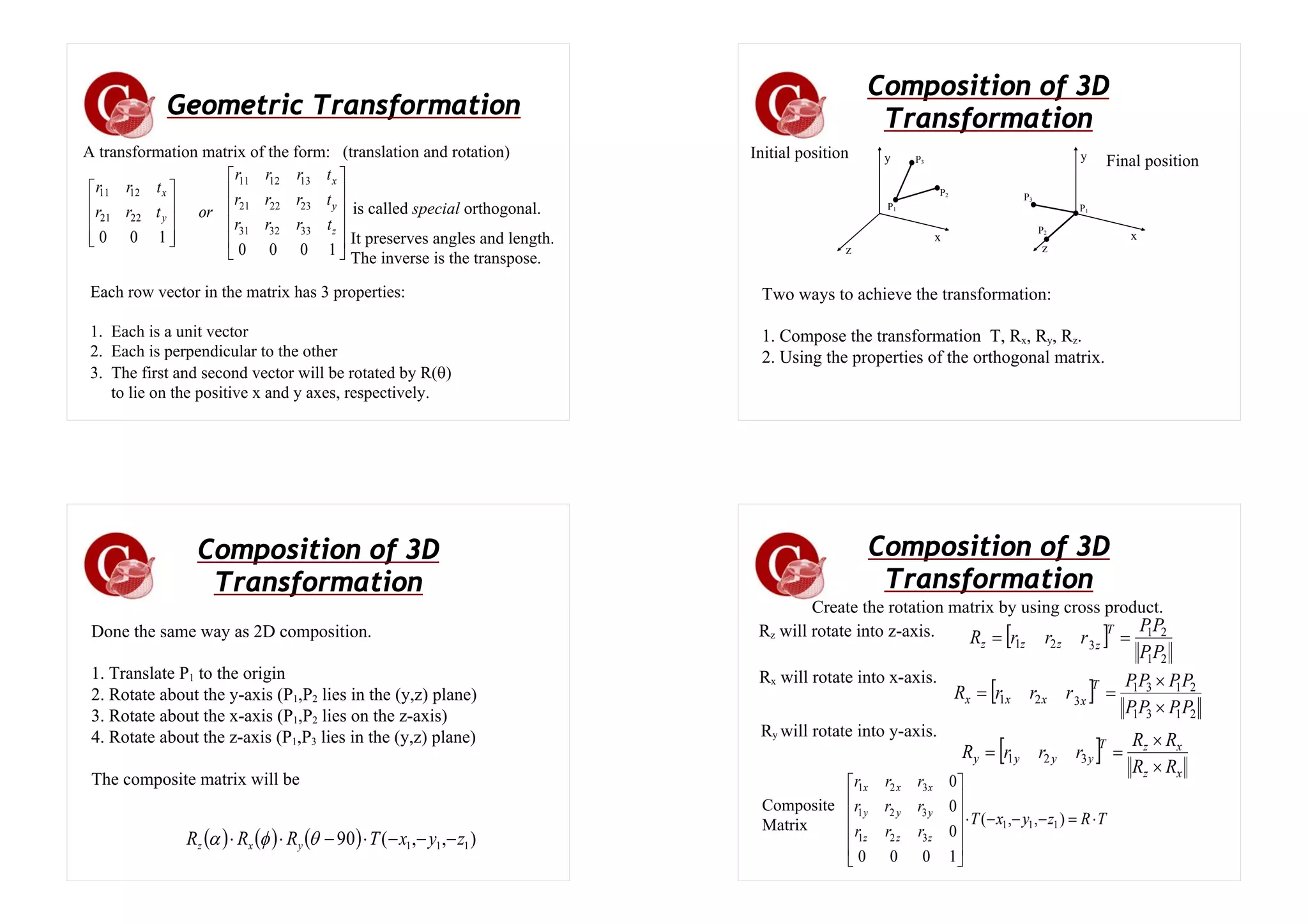 Geometric Transformation
⎥
⎥
⎥
⎥
⎦
⎤
⎢
⎢
⎢
⎢
⎣
⎡
⎥
⎥
⎥
⎦
⎤
⎢
⎢
⎢
⎣
⎡
1
0
0
0
1
0
0 33
32
31
23
22
21
13
12
11
22
21
12
11
z
y
x
y
x
t
r
r
r
t
r
r
r
t
r
r
r
or
t
r
r
t
r
r
A transformation matrix of the form: (translation and rotation)
is called special orthogonal.
It preserves angles and length.
The inverse is the transpose.
Each row vector in the matrix has 3 properties:
1. Each is a unit vector
2. Each is perpendicular to the other
3. The first and second vector will be rotated by R(θ)
to lie on the positive x and y axes, respectively.
Composition of 3D
Transformation
Initial position Final position
x
z
y
P1
P3
P2
x
z
y
P1
P3
P2
Two ways to achieve the transformation:
1. Compose the transformation T, Rx, Ry, Rz.
2. Using the properties of the orthogonal matrix.
Composition of 3D
Transformation
Done the same way as 2D composition.
1. Translate P1 to the origin
2. Rotate about the y-axis (P1,P2 lies in the (y,z) plane)
3. Rotate about the x-axis (P1,P2 lies on the z-axis)
4. Rotate about the z-axis (P1,P3 lies in the (y,z) plane)
The composite matrix will be
( ) ( ) ( ) )
,
,
(
90 1
1
1 z
y
x
T
R
R
R y
x
z −
−
−
⋅
−
⋅
⋅ θ
φ
α
Composition of 3D
Transformation
Rz will rotate into z-axis.
Create the rotation matrix by using cross product.
[ ]
2
1
2
1
3
2
1
P
P
P
P
r
r
r
R
T
z
z
z
z =
=
Rx will rotate into x-axis.
[ ]
2
1
3
1
2
1
3
1
3
2
1
P
P
P
P
P
P
P
P
r
r
r
R
T
x
x
x
x
×
×
=
=
Ry will rotate into y-axis.
[ ]
x
z
x
z
T
y
y
y
y
R
R
R
R
r
r
r
R
×
×
=
= 3
2
1
T
R
z
y
x
T
r
r
r
r
r
r
r
r
r
z
z
z
y
y
y
x
x
x
⋅
=
−
−
−
⋅
⎥
⎥
⎥
⎥
⎦
⎤
⎢
⎢
⎢
⎢
⎣
⎡
)
,
,
(
1
0
0
0
0
0
0
1
1
1
3
2
1
3
2
1
3
2
1
Composite
Matrix
 