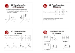 3D Transformation
3D Translation
● Each of the defining points are translated.
● If the object is a polygon, each vertex of the
polygon is translated.
(x',y',z')
(x,y,z)
T = (tx, ty, tz) T = (tx, ty, tz)
3D Transformations
3D Scaling
,
1
1
0
0
0
0
0
0
0
0
0
0
0
0
1
'
'
'
⎥
⎥
⎥
⎥
⎦
⎤
⎢
⎢
⎢
⎢
⎣
⎡
⋅
⎥
⎥
⎥
⎥
⎦
⎤
⎢
⎢
⎢
⎢
⎣
⎡
=
⎥
⎥
⎥
⎥
⎦
⎤
⎢
⎢
⎢
⎢
⎣
⎡
z
y
x
s
s
s
z
y
x
z
y
x
P' = S ·P
A 4 by 4 homogenized matrix
The inverse scaling matrix is obtained by replacing
sx, sy and sz with 1/sx,1/sy and 1/sz.
3D Transformation
3D Scaling
Scaling with respect to a fixed position
( )
( )
( )
⎥
⎥
⎥
⎥
⎦
⎤
⎢
⎢
⎢
⎢
⎣
⎡
−
−
−
=
−
−
−
⋅
⋅
1
0
0
0
1
0
0
1
0
0
1
0
0
)
,
,
(
T
)
,
,
(
S
)
,
,
(
T
f
z
z
f
y
y
f
x
x
f
f
f
z
y
x
f
f
f
z
s
s
y
s
s
x
s
s
z
y
x
s
s
s
z
y
x
x
y
z x
y
z x
y
z x
y
z
(xf,yf,zf) (xf,yf,zf)
(xf,yf,zf) (xf,yf,zf)
3D Transformation
3D Rotation
⎥
⎥
⎥
⎥
⎦
⎤
⎢
⎢
⎢
⎢
⎣
⎡ −
1
0
0
0
0
1
0
0
0
0
cos
sin
0
0
sin
cos
θ
θ
θ
θ
x
y
z
x
y
z
x
y
z
⎥
⎥
⎥
⎥
⎦
⎤
⎢
⎢
⎢
⎢
⎣
⎡
−
1
0
0
0
0
cos
sin
0
0
sin
cos
0
0
0
0
1
θ
θ
θ
θ
⎥
⎥
⎥
⎥
⎦
⎤
⎢
⎢
⎢
⎢
⎣
⎡
−
1
0
0
0
0
cos
0
sin
0
0
1
0
0
sin
0
cos
θ
θ
θ
θ
P' = Rz(θ) ·P P' = Rx(θ) ·P
P' = Ry(θ) ·P
Rotation about z-axis Rotation about x-axis
Rotation about y-axis
 