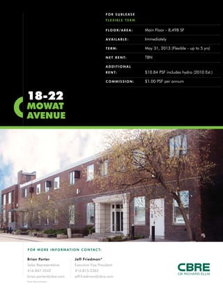 FOR SUBLEASE
                                                   FLEXIBLE TERM


                                                   F LO O R / A R E A :   Main Floor - 8,498 SF

                                                   AVAILABLE:             Immediately

                                                   TERM:                  May 31, 2013 (Flexible - up to 5 yrs)

                                                   N E T R E N T:         TBN

                                                   ADDITIONAL
                                                   R E N T:               $10.84 PSF includes hydro (2010 Est.)

                                                   COMMISSION:            $1.00 PSF per annum



18-22
MOWAT
AVENUE




F O R M O R E I N F O R M AT I O N C O N TA C T:

Brian Porter                  Jeff Friedman*
Sales Representative          Executive Vice President
416.847.3242                  416.815.2363
brian.porter@cbre.com         jeff.friedman@cbre.com
*Sales Representative
 