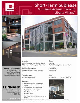 Short-Term Sublease
                                                                                           85 Hanna Avenue, Toronto
                                                                                                     “Liberty Village”




                                                   Location                                                            Term
                                                   King Street West and Atlantic Avenue                                Flexible
                                                   Adjacent to the “Barrymore” building                                Prefer 2 Years plus a renewal right

     Contact Information                           Building Description                                                Availability

          Carolyn Laidley Arn                      New 4 story office/retail building                                  Immediate
          Sales Representative
          416.366.3185 x246
     claidleyarn@lennard.com                       Available Space                                                     Rent
                                                   3rd Floor: 2,426 sq.ft.                                             Gross Rent:                   $24.50 p.s.f./yr


                                                   Comments
                                                         Fantastic creative open bright
                                                         space
                                                         South facing, 3rd floor space
  Lennard Commercial Realty, Brokerage                   Open ceiling with exposed
           150 York Street Suite 1900                    ductwork
            Toronto Ontario M5H 3S5
                    T: 416.366.3183                      Flexible term
                    F: 416.366.3186
                                                         Gorgeous upgraded common area
                                                         lobby
                     lennard.com
Statements and information contained are based on the information furnished by principals and sources which we deem reliable but for which we can assume no responsibility
 