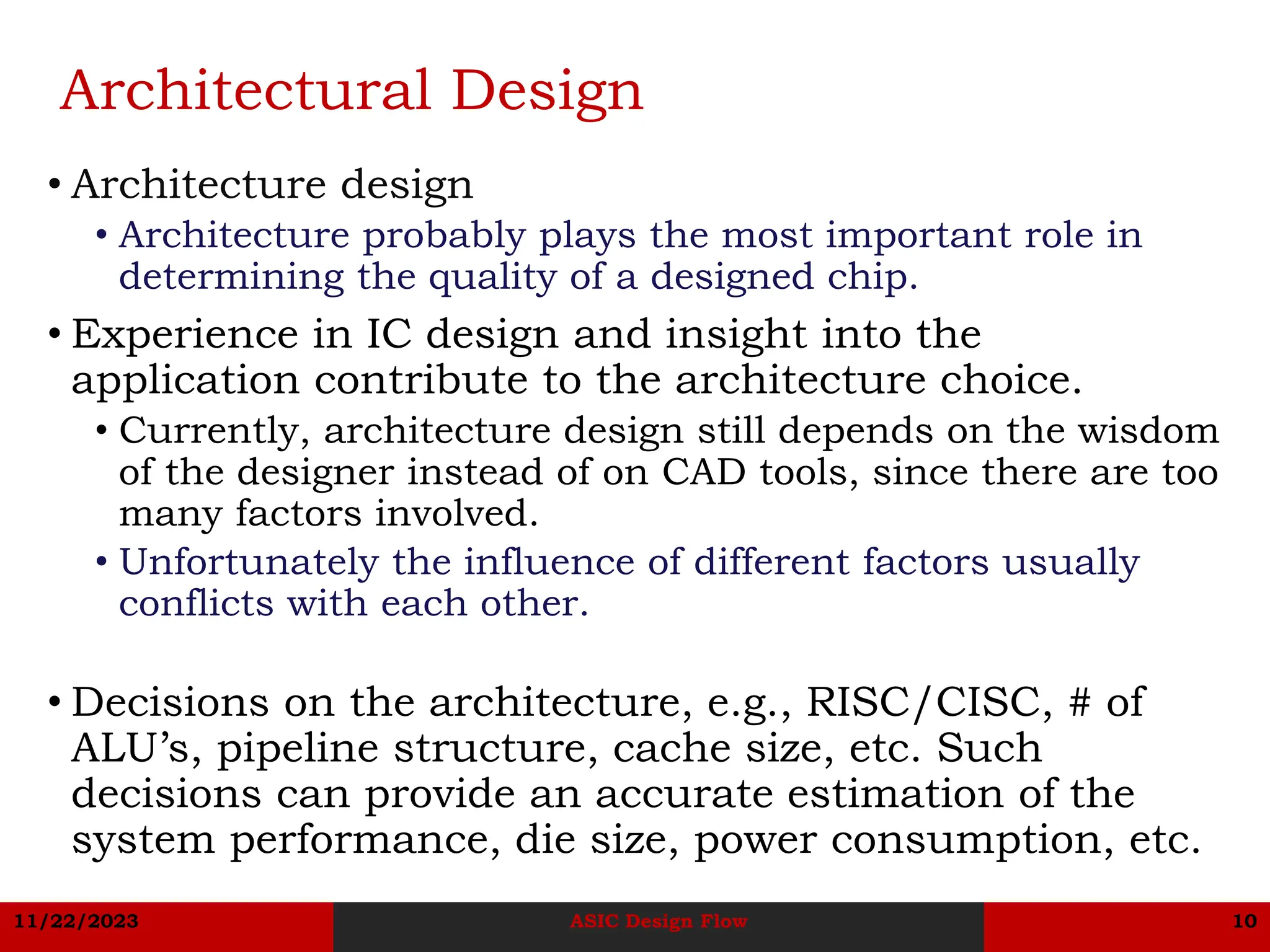 11/22/2023 ASIC Design Flow 10
Architectural Design
• Architecture design
• Architecture probably plays the most important role in
determining the quality of a designed chip.
• Experience in IC design and insight into the
application contribute to the architecture choice.
• Currently, architecture design still depends on the wisdom
of the designer instead of on CAD tools, since there are too
many factors involved.
• Unfortunately the influence of different factors usually
conflicts with each other.
• Decisions on the architecture, e.g., RISC/CISC, # of
ALU’s, pipeline structure, cache size, etc. Such
decisions can provide an accurate estimation of the
system performance, die size, power consumption, etc.
 