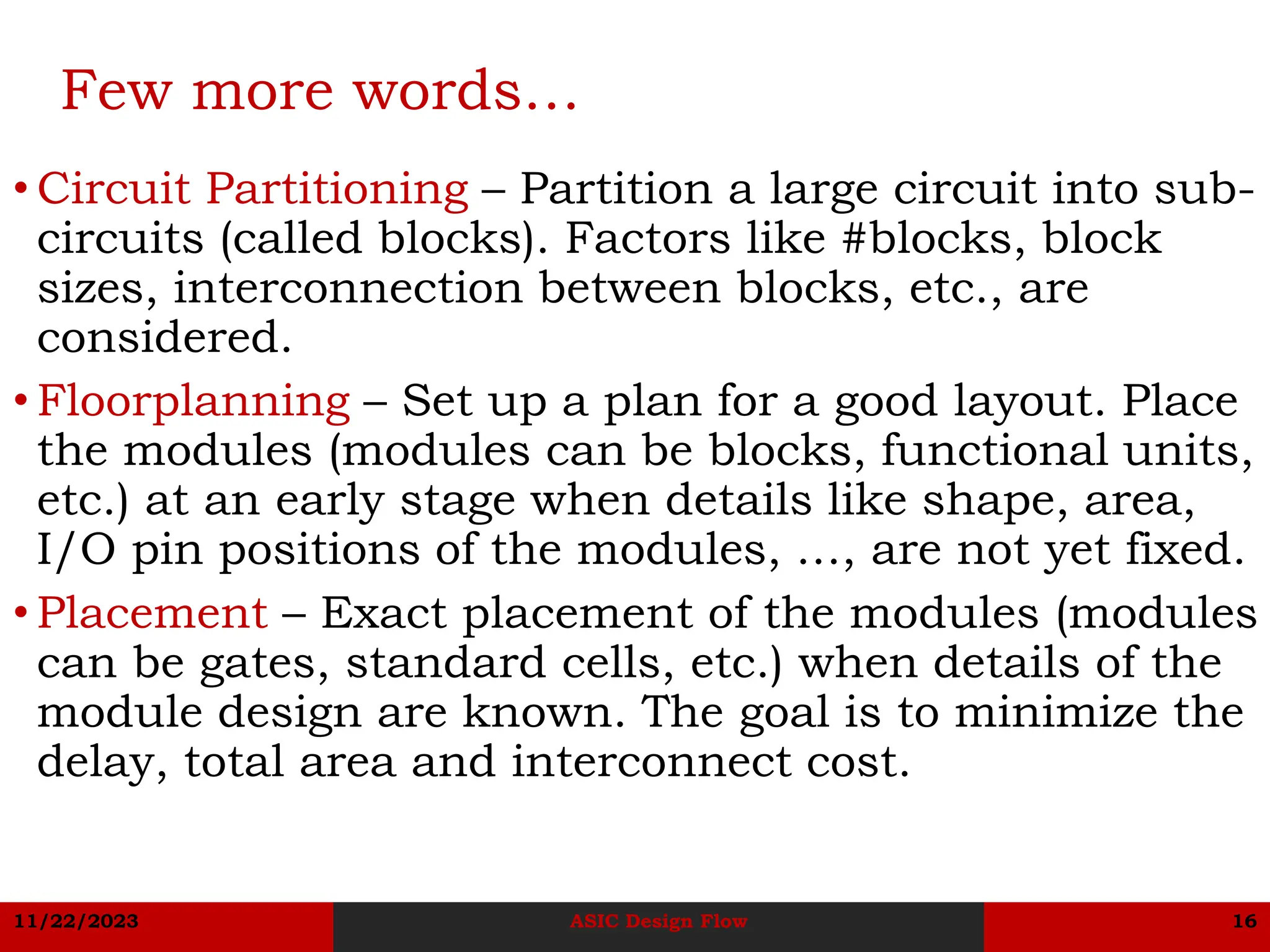 11/22/2023 ASIC Design Flow 16
Few more words…
• Circuit Partitioning – Partition a large circuit into sub-
circuits (called blocks). Factors like #blocks, block
sizes, interconnection between blocks, etc., are
considered.
• Floorplanning – Set up a plan for a good layout. Place
the modules (modules can be blocks, functional units,
etc.) at an early stage when details like shape, area,
I/O pin positions of the modules, …, are not yet fixed.
• Placement – Exact placement of the modules (modules
can be gates, standard cells, etc.) when details of the
module design are known. The goal is to minimize the
delay, total area and interconnect cost.
 
