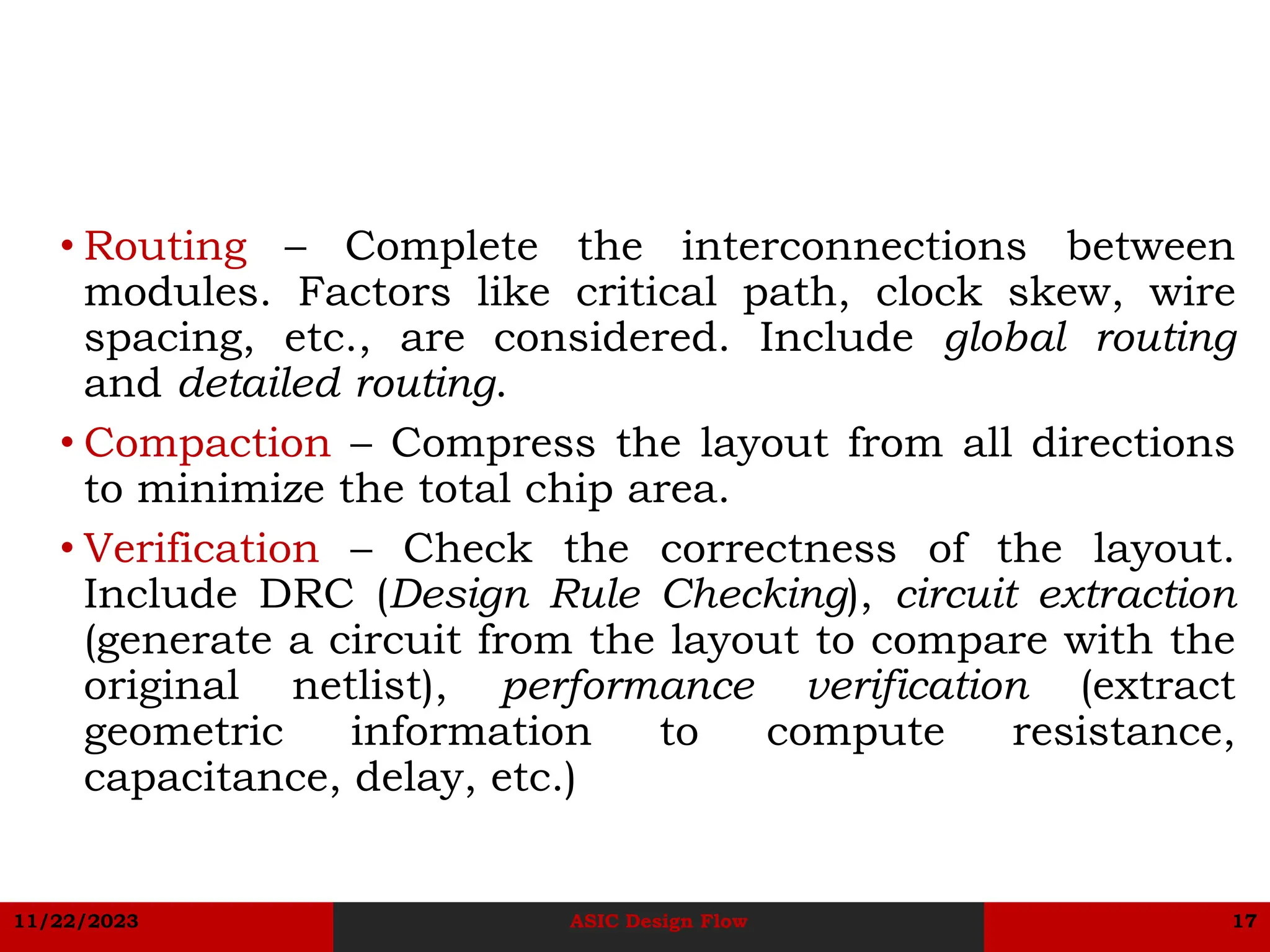 11/22/2023 ASIC Design Flow 17
• Routing – Complete the interconnections between
modules. Factors like critical path, clock skew, wire
spacing, etc., are considered. Include global routing
and detailed routing.
• Compaction – Compress the layout from all directions
to minimize the total chip area.
• Verification – Check the correctness of the layout.
Include DRC (Design Rule Checking), circuit extraction
(generate a circuit from the layout to compare with the
original netlist), performance verification (extract
geometric information to compute resistance,
capacitance, delay, etc.)
 