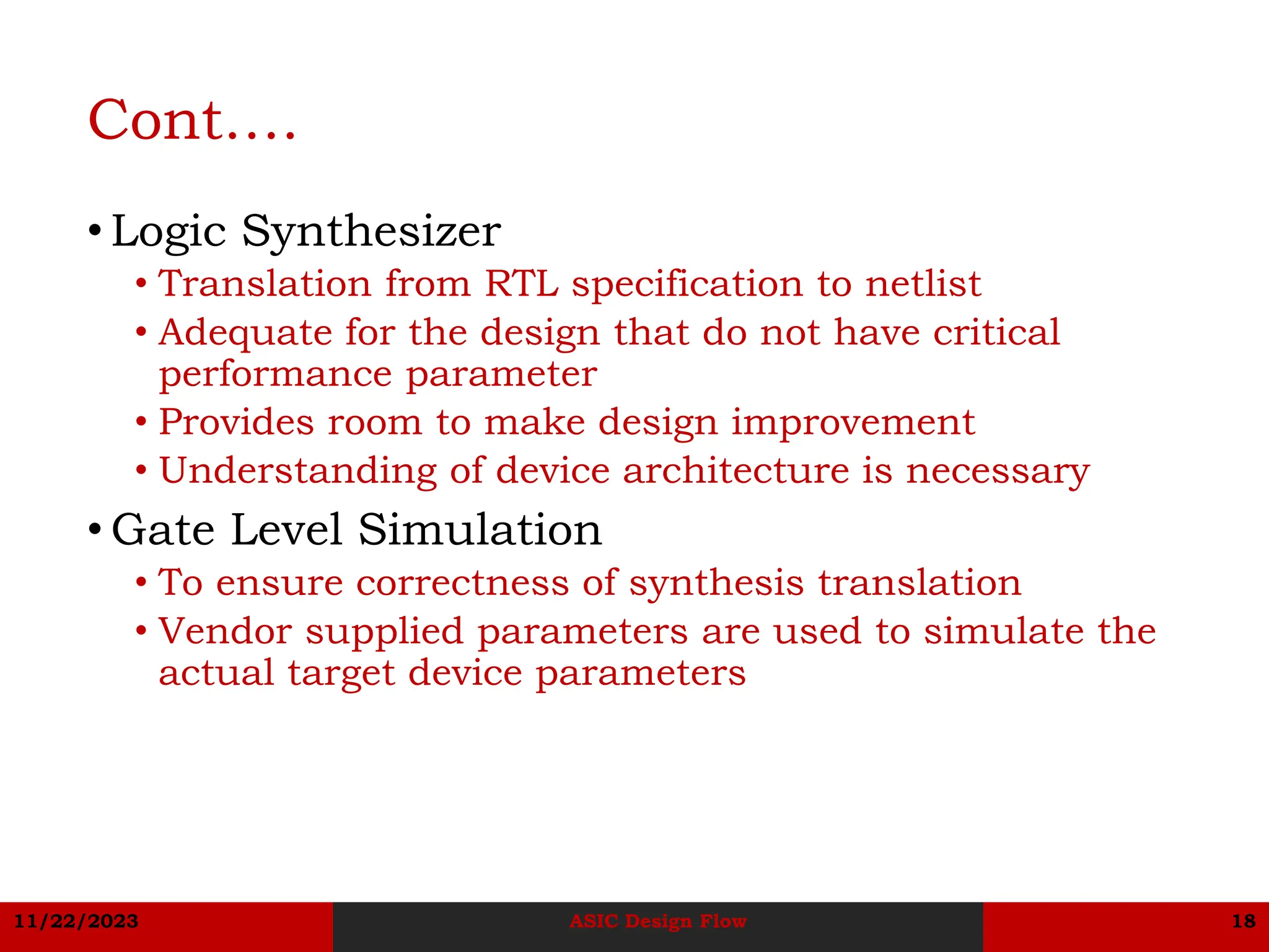 11/22/2023 ASIC Design Flow 18
Cont….
• Logic Synthesizer
• Translation from RTL specification to netlist
• Adequate for the design that do not have critical
performance parameter
• Provides room to make design improvement
• Understanding of device architecture is necessary
• Gate Level Simulation
• To ensure correctness of synthesis translation
• Vendor supplied parameters are used to simulate the
actual target device parameters
 