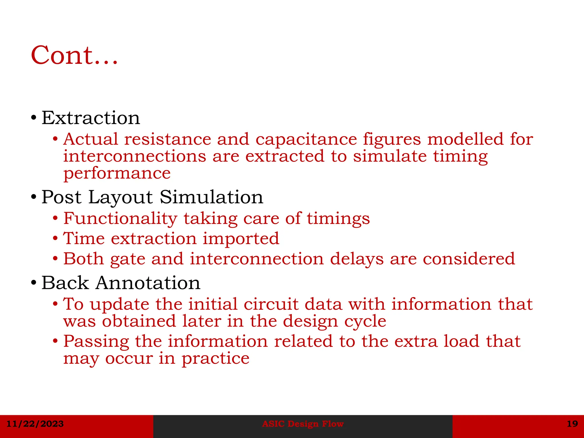 11/22/2023 ASIC Design Flow 19
Cont…
• Extraction
• Actual resistance and capacitance figures modelled for
interconnections are extracted to simulate timing
performance
• Post Layout Simulation
• Functionality taking care of timings
• Time extraction imported
• Both gate and interconnection delays are considered
• Back Annotation
• To update the initial circuit data with information that
was obtained later in the design cycle
• Passing the information related to the extra load that
may occur in practice
 