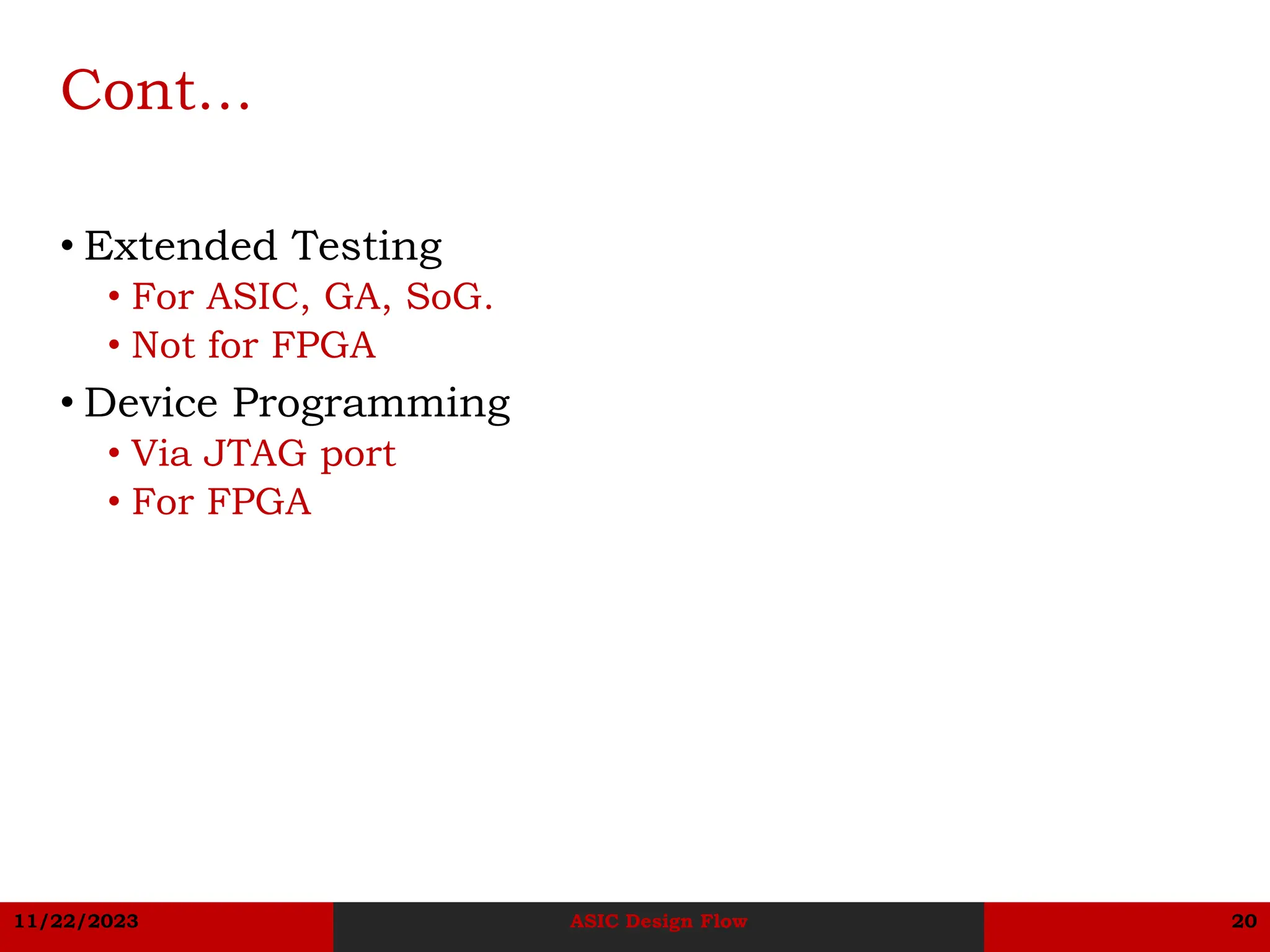 11/22/2023 ASIC Design Flow 20
Cont…
• Extended Testing
• For ASIC, GA, SoG.
• Not for FPGA
• Device Programming
• Via JTAG port
• For FPGA
 