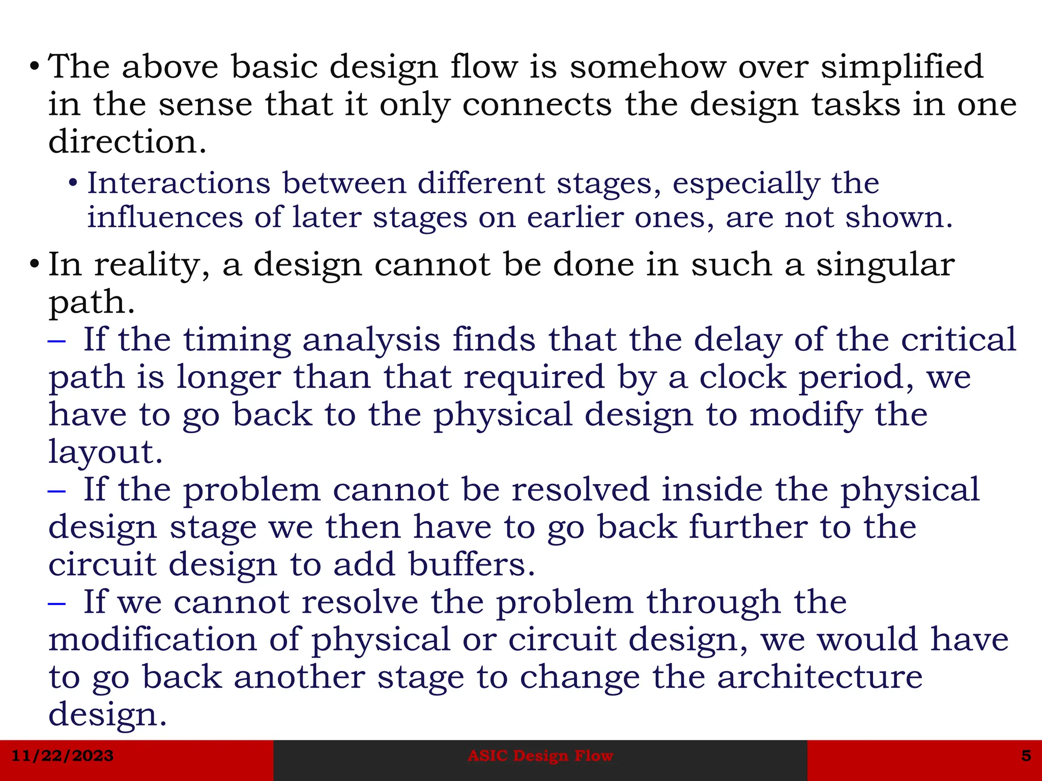 11/22/2023 ASIC Design Flow 5
• The above basic design flow is somehow over simplified
in the sense that it only connects the design tasks in one
direction.
• Interactions between different stages, especially the
influences of later stages on earlier ones, are not shown.
• In reality, a design cannot be done in such a singular
path.
– If the timing analysis finds that the delay of the critical
path is longer than that required by a clock period, we
have to go back to the physical design to modify the
layout.
– If the problem cannot be resolved inside the physical
design stage we then have to go back further to the
circuit design to add buffers.
– If we cannot resolve the problem through the
modification of physical or circuit design, we would have
to go back another stage to change the architecture
design.
 
