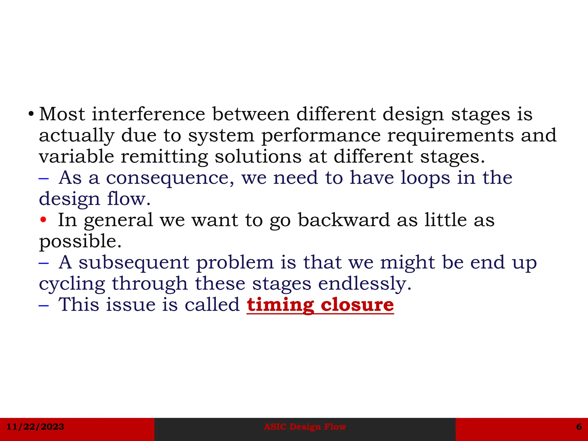 11/22/2023 ASIC Design Flow 6
• Most interference between different design stages is
actually due to system performance requirements and
variable remitting solutions at different stages.
– As a consequence, we need to have loops in the
design flow.
• In general we want to go backward as little as
possible.
– A subsequent problem is that we might be end up
cycling through these stages endlessly.
– This issue is called timing closure
 