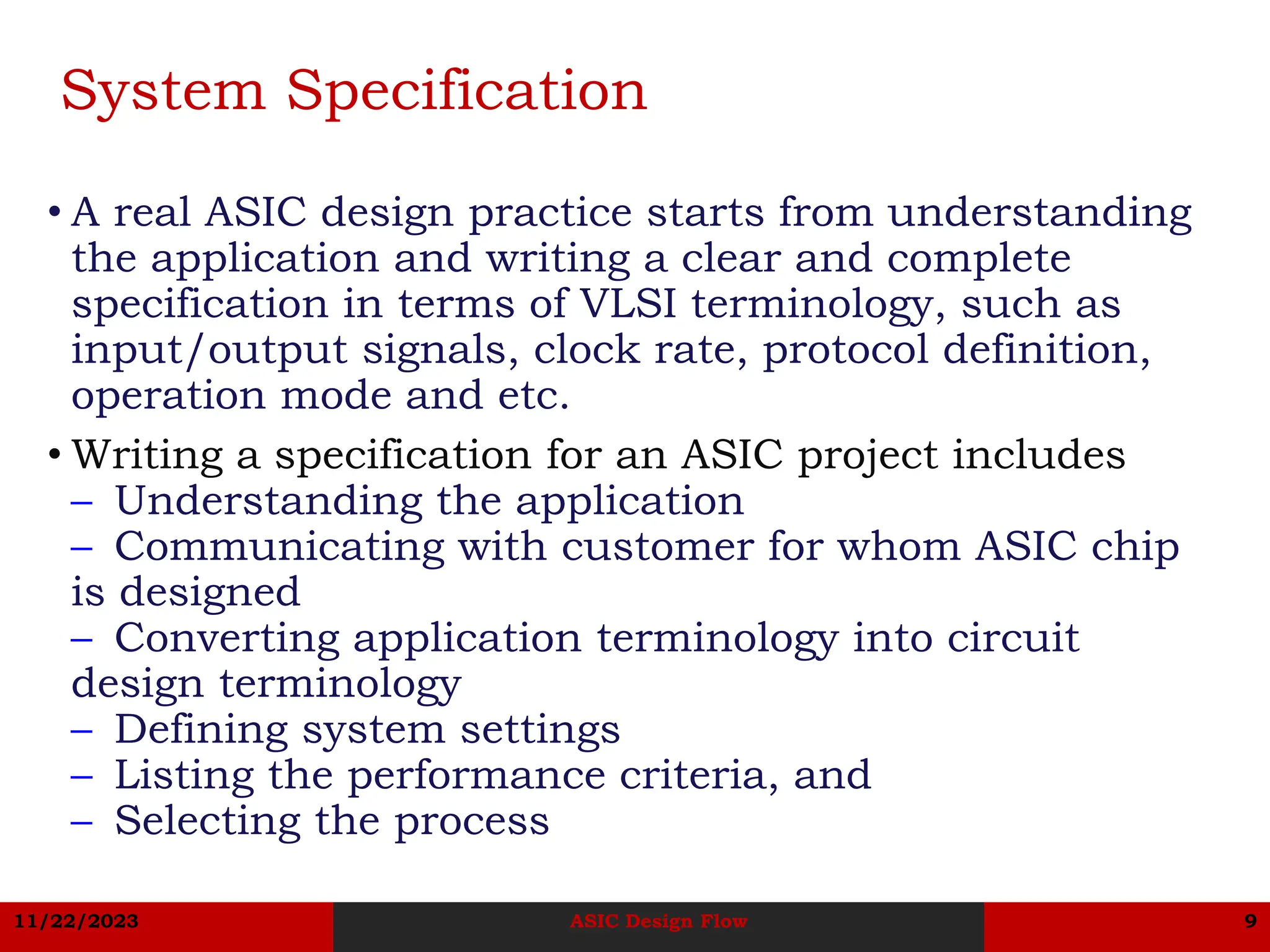 11/22/2023 ASIC Design Flow 9
System Specification
• A real ASIC design practice starts from understanding
the application and writing a clear and complete
specification in terms of VLSI terminology, such as
input/output signals, clock rate, protocol definition,
operation mode and etc.
• Writing a specification for an ASIC project includes
– Understanding the application
– Communicating with customer for whom ASIC chip
is designed
– Converting application terminology into circuit
design terminology
– Defining system settings
– Listing the performance criteria, and
– Selecting the process
 