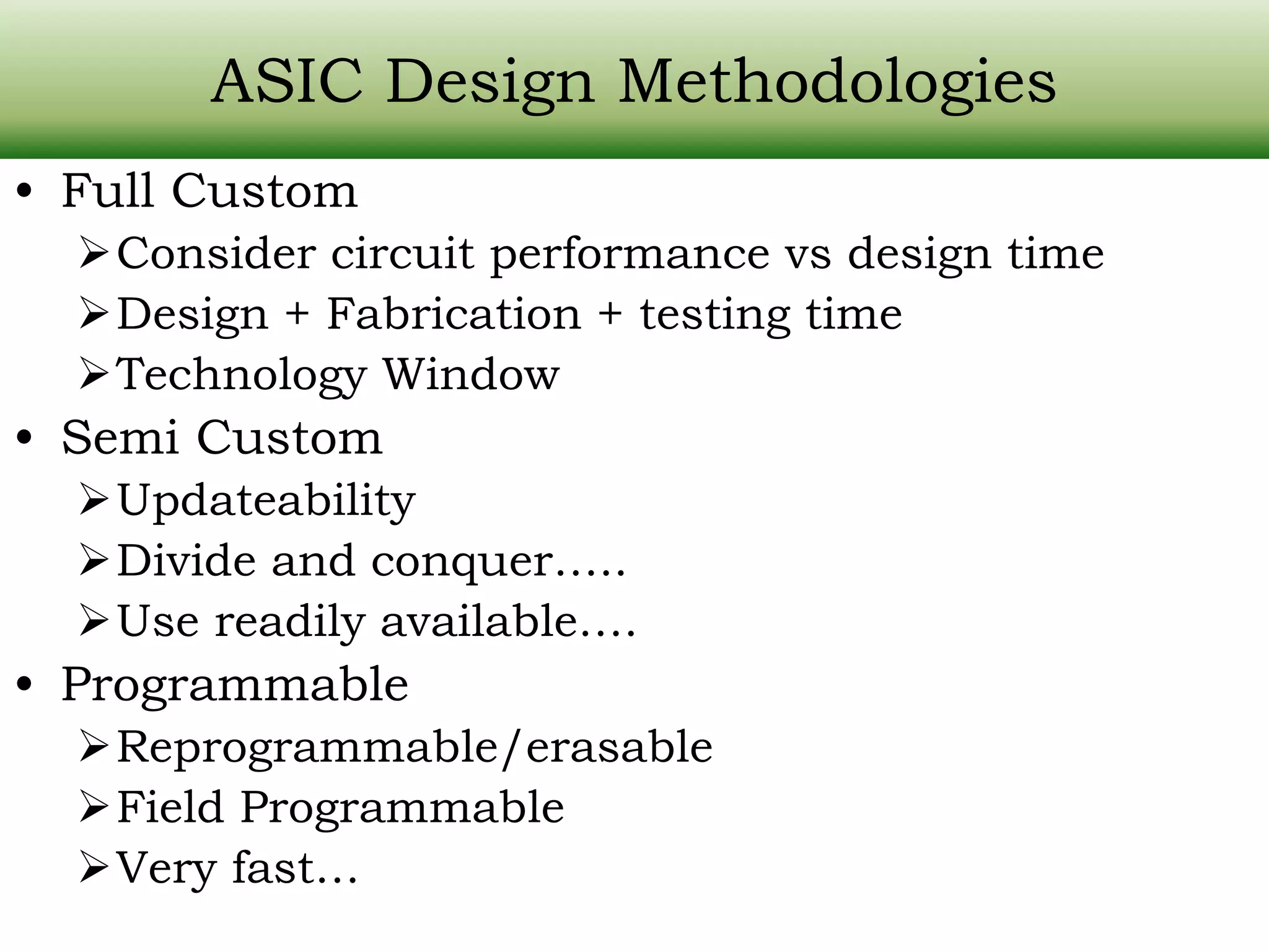 ASIC Design Methodologies • Full Custom Consider circuit performance vs design time Design + Fabrication + testing time Technology Window • Semi Custom Updateability Divide and conquer….. Use readily available…. • Programmable Reprogrammable/erasable Field Programmable Very fast… 