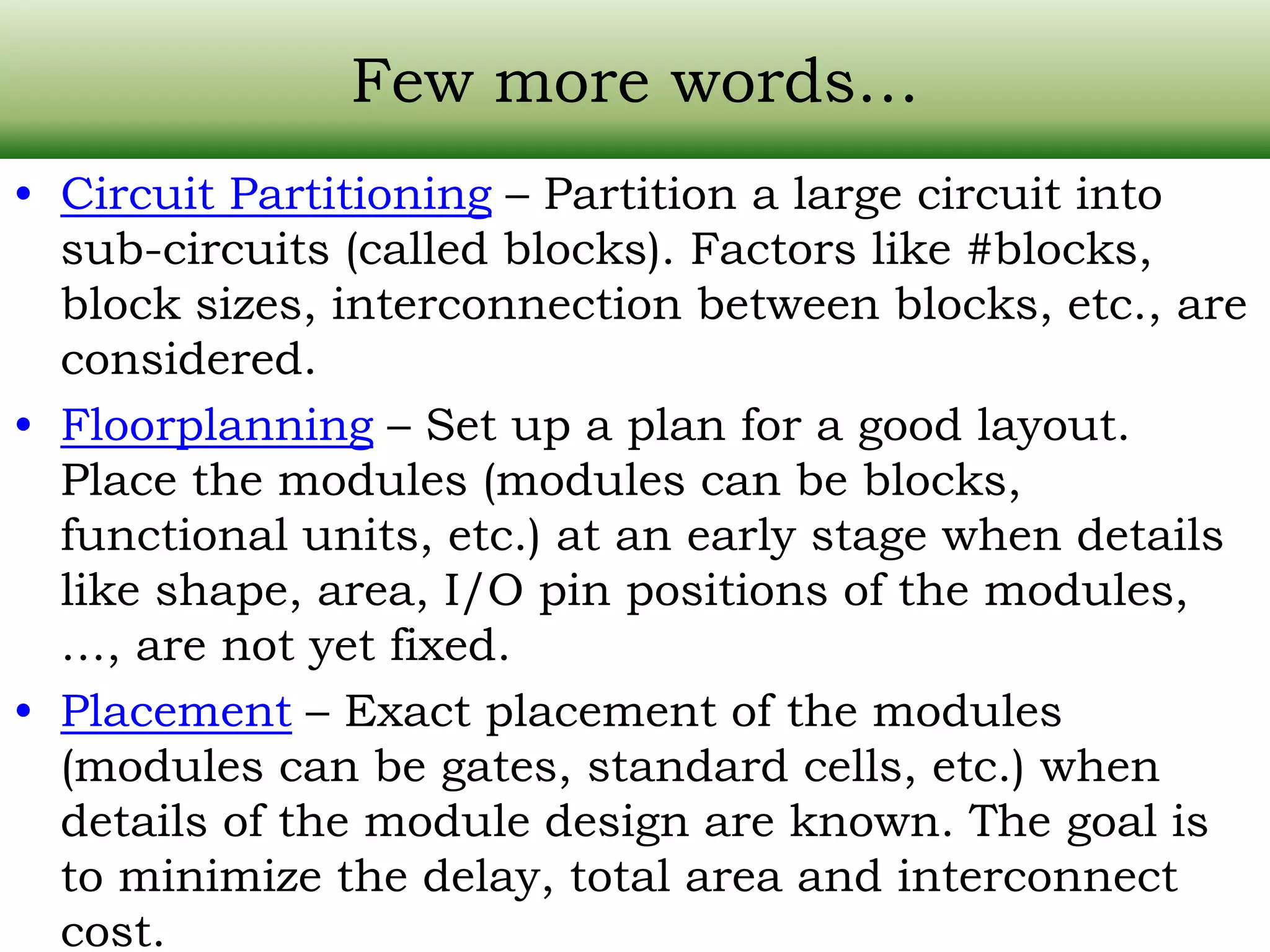 Few more words… • Circuit Partitioning – Partition a large circuit into sub-circuits (called blocks). Factors like #blocks, block sizes, interconnection between blocks, etc., are considered. • Floorplanning – Set up a plan for a good layout. Place the modules (modules can be blocks, functional units, etc.) at an early stage when details like shape, area, I/O pin positions of the modules, …, are not yet fixed. • Placement – Exact placement of the modules (modules can be gates, standard cells, etc.) when details of the module design are known. The goal is to minimize the delay, total area and interconnect cost. 