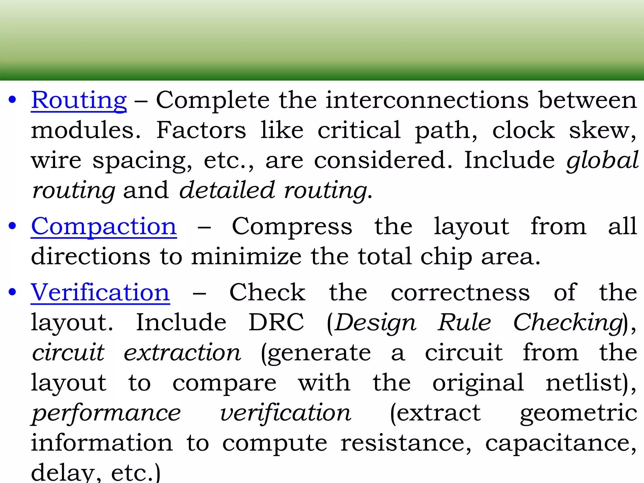 • Routing – Complete the interconnections between modules. Factors like critical path, clock skew, wire spacing, etc., are considered. Include global routing and detailed routing. • Compaction – Compress the layout from all directions to minimize the total chip area. • Verification – Check the correctness of the layout. Include DRC (Design Rule Checking), circuit extraction (generate a circuit from the layout to compare with the original netlist), performance verification (extract geometric information to compute resistance, capacitance, delay, etc.) 