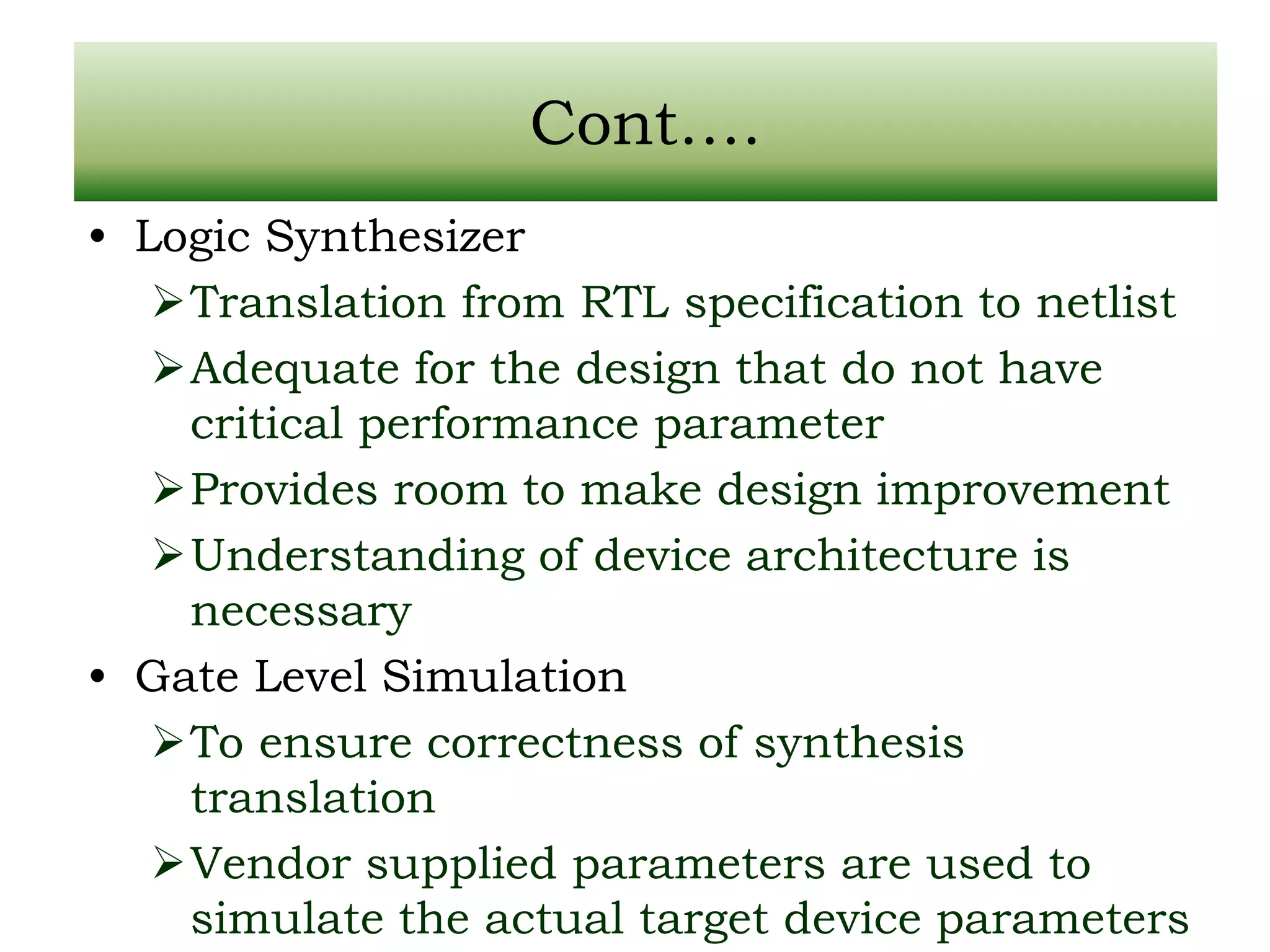 Cont…. • Logic Synthesizer Translation from RTL specification to netlist Adequate for the design that do not have critical performance parameter Provides room to make design improvement Understanding of device architecture is necessary • Gate Level Simulation To ensure correctness of synthesis translation Vendor supplied parameters are used to simulate the actual target device parameters 