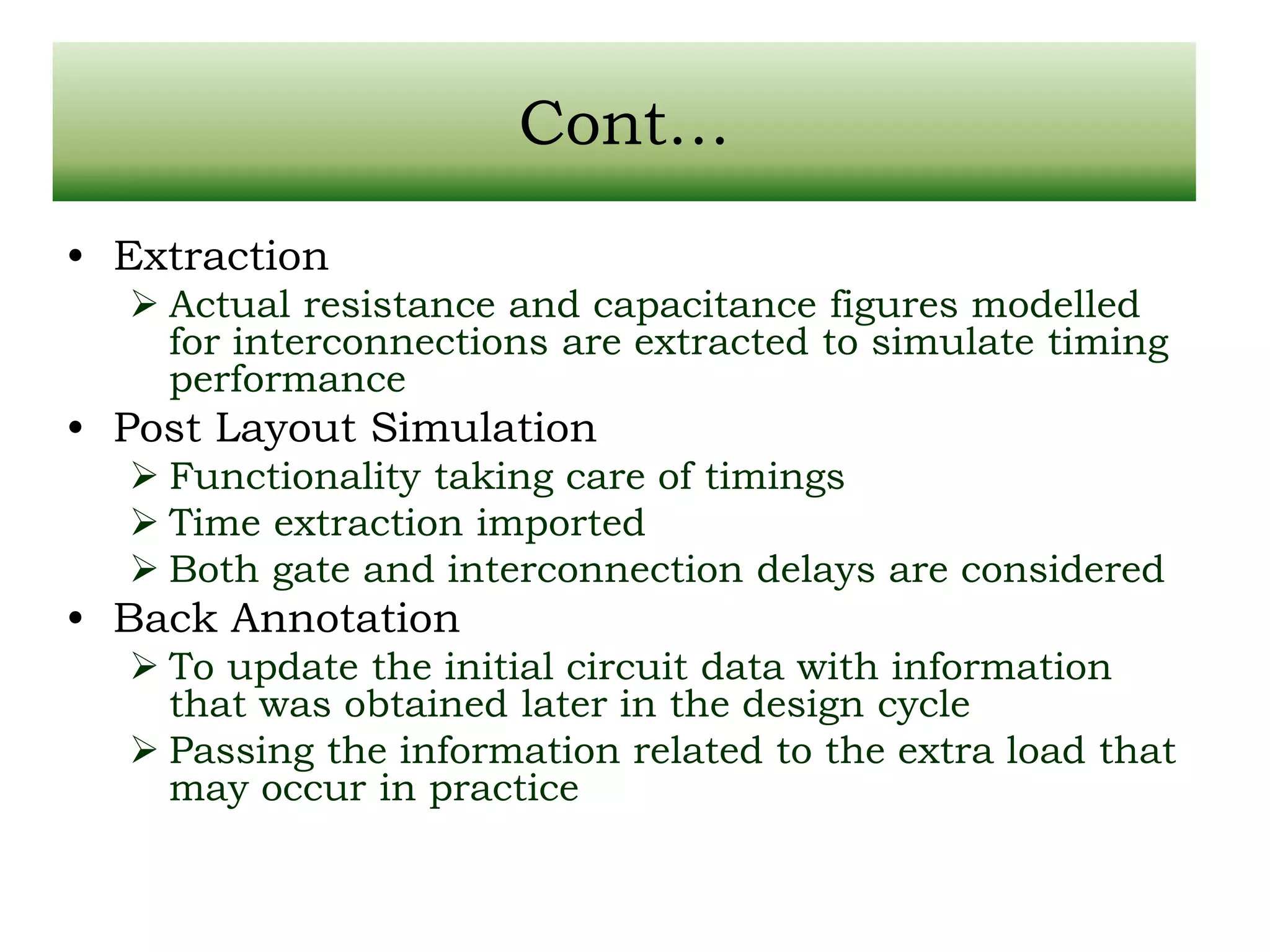 Cont… • Extraction  Actual resistance and capacitance figures modelled for interconnections are extracted to simulate timing performance • Post Layout Simulation  Functionality taking care of timings  Time extraction imported  Both gate and interconnection delays are considered • Back Annotation  To update the initial circuit data with information that was obtained later in the design cycle  Passing the information related to the extra load that may occur in practice 