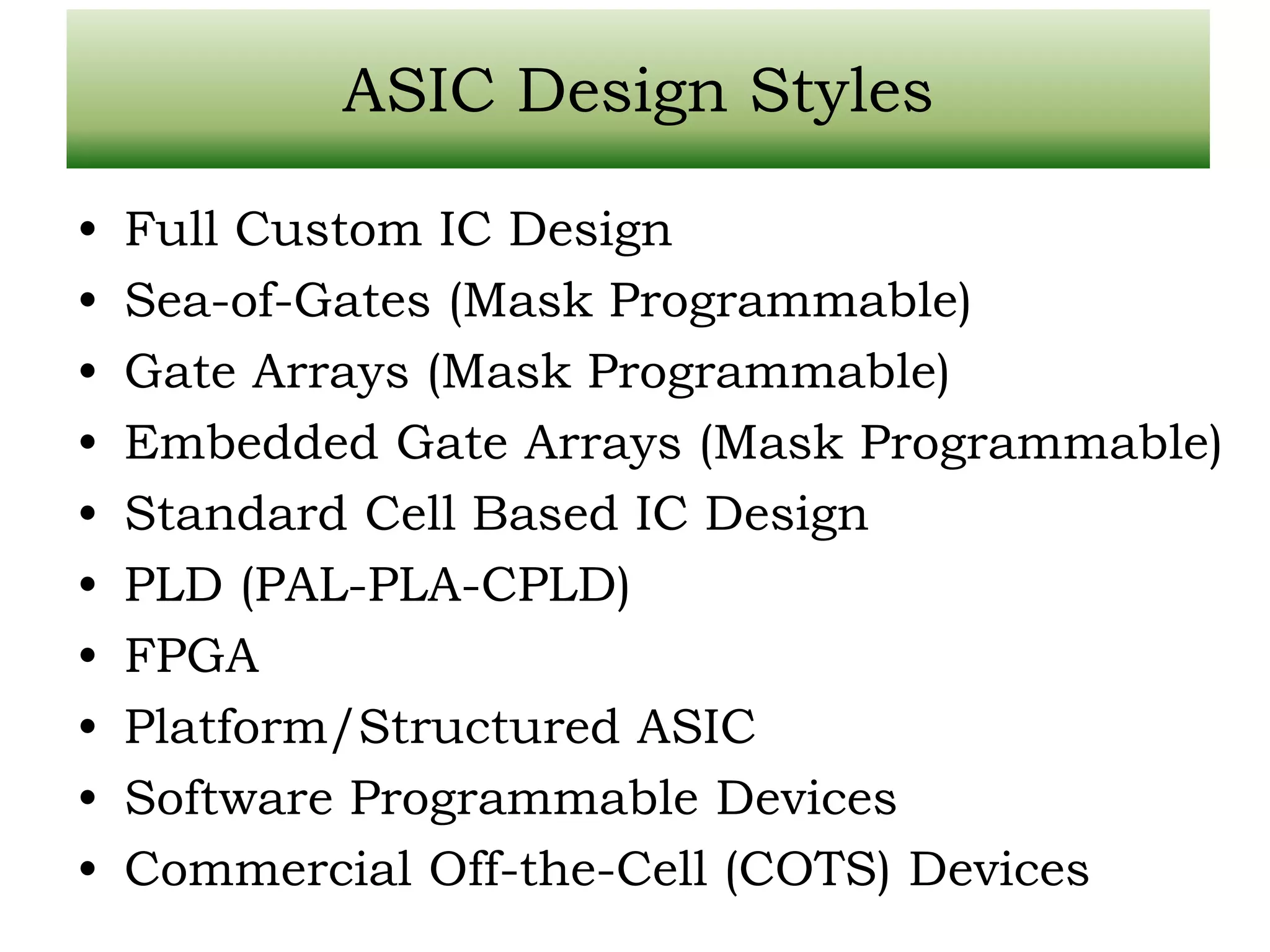 ASIC Design Styles • Full Custom IC Design • Sea-of-Gates (Mask Programmable) • Gate Arrays (Mask Programmable) • Embedded Gate Arrays (Mask Programmable) • Standard Cell Based IC Design • PLD (PAL-PLA-CPLD) • FPGA • Platform/Structured ASIC • Software Programmable Devices • Commercial Off-the-Cell (COTS) Devices 