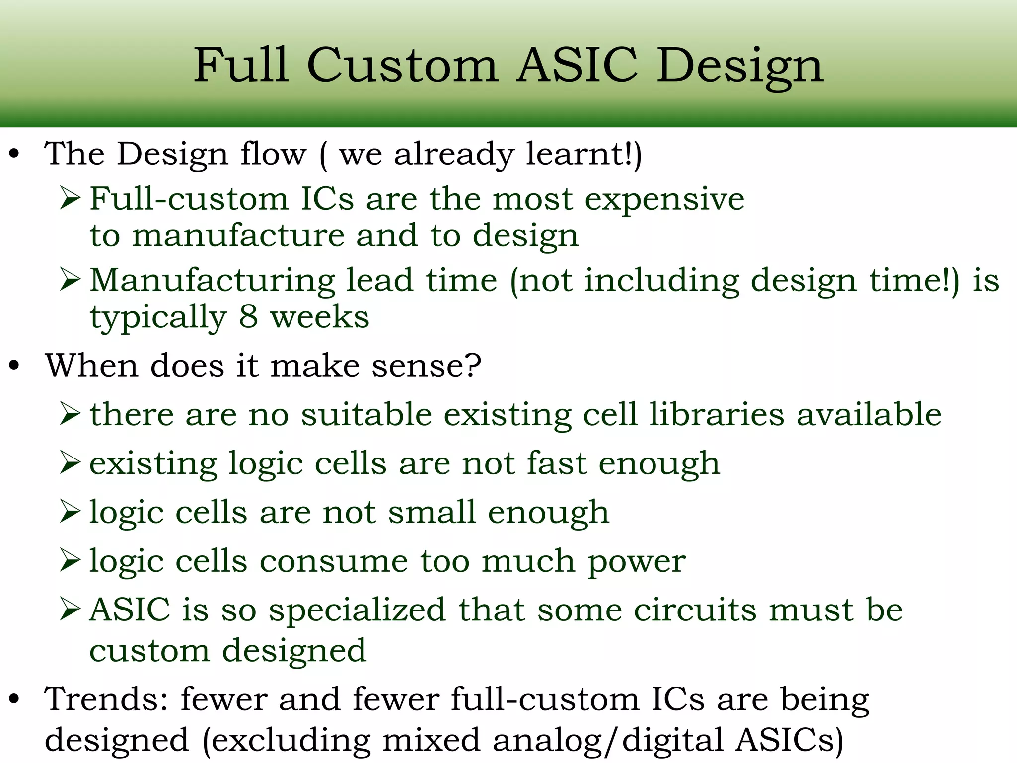 Full Custom ASIC Design • The Design flow ( we already learnt!) Full-custom ICs are the most expensive to manufacture and to design Manufacturing lead time (not including design time!) is typically 8 weeks • When does it make sense? there are no suitable existing cell libraries available existing logic cells are not fast enough logic cells are not small enough logic cells consume too much power ASIC is so specialized that some circuits must be custom designed • Trends: fewer and fewer full-custom ICs are being designed (excluding mixed analog/digital ASICs) 