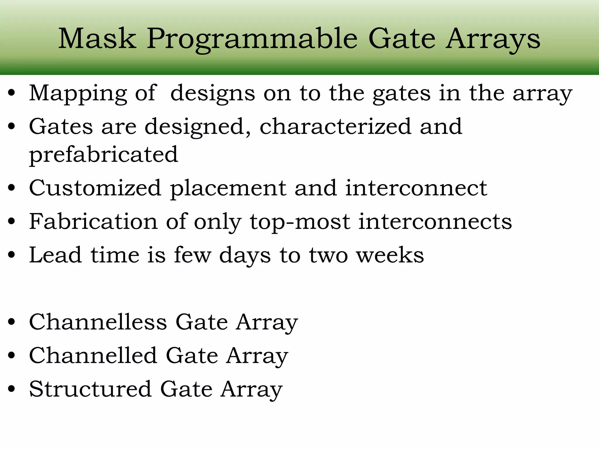 Mask Programmable Gate Arrays • Mapping of designs on to the gates in the array • Gates are designed, characterized and prefabricated • Customized placement and interconnect • Fabrication of only top-most interconnects • Lead time is few days to two weeks • Channelless Gate Array • Channelled Gate Array • Structured Gate Array 