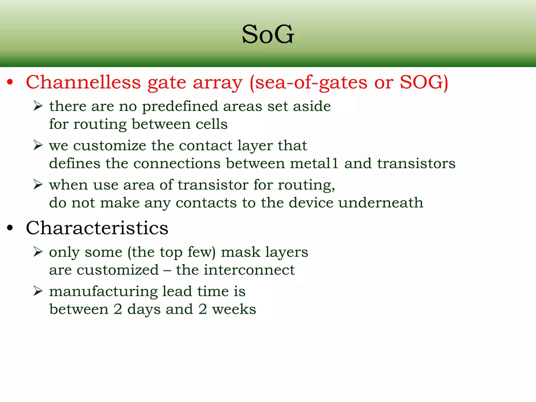 SoG • Channelless gate array (sea-of-gates or SOG)  there are no predefined areas set aside for routing between cells  we customize the contact layer that defines the connections between metal1 and transistors  when use area of transistor for routing, do not make any contacts to the device underneath • Characteristics  only some (the top few) mask layers are customized – the interconnect  manufacturing lead time is between 2 days and 2 weeks 