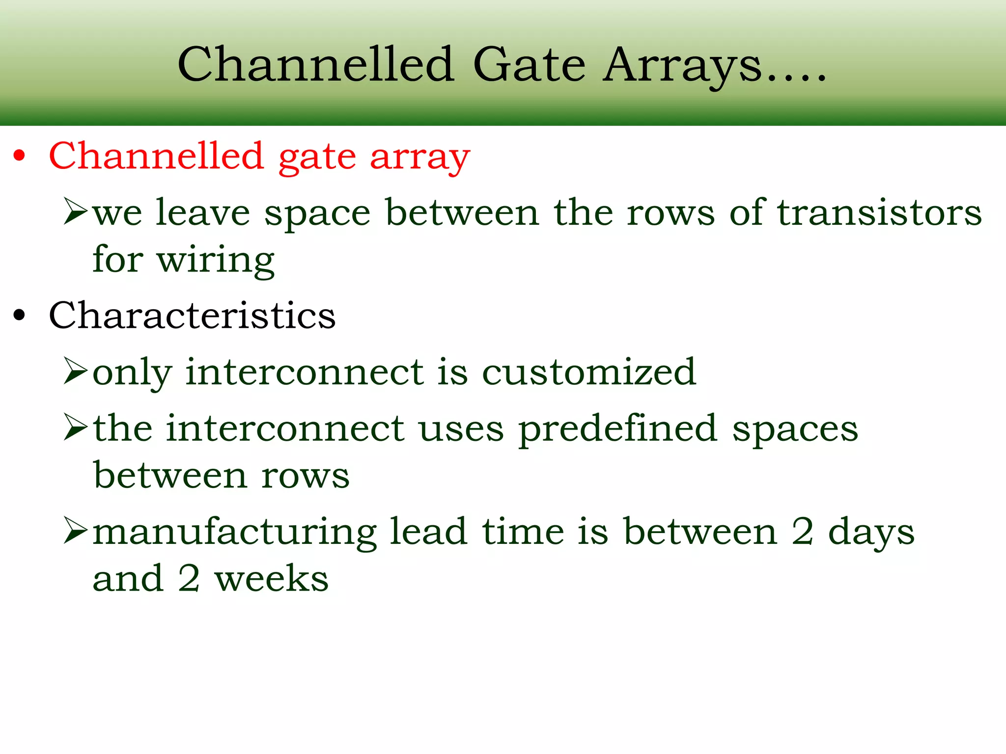 Channelled Gate Arrays…. • Channelled gate array we leave space between the rows of transistors for wiring • Characteristics only interconnect is customized the interconnect uses predefined spaces between rows manufacturing lead time is between 2 days and 2 weeks 