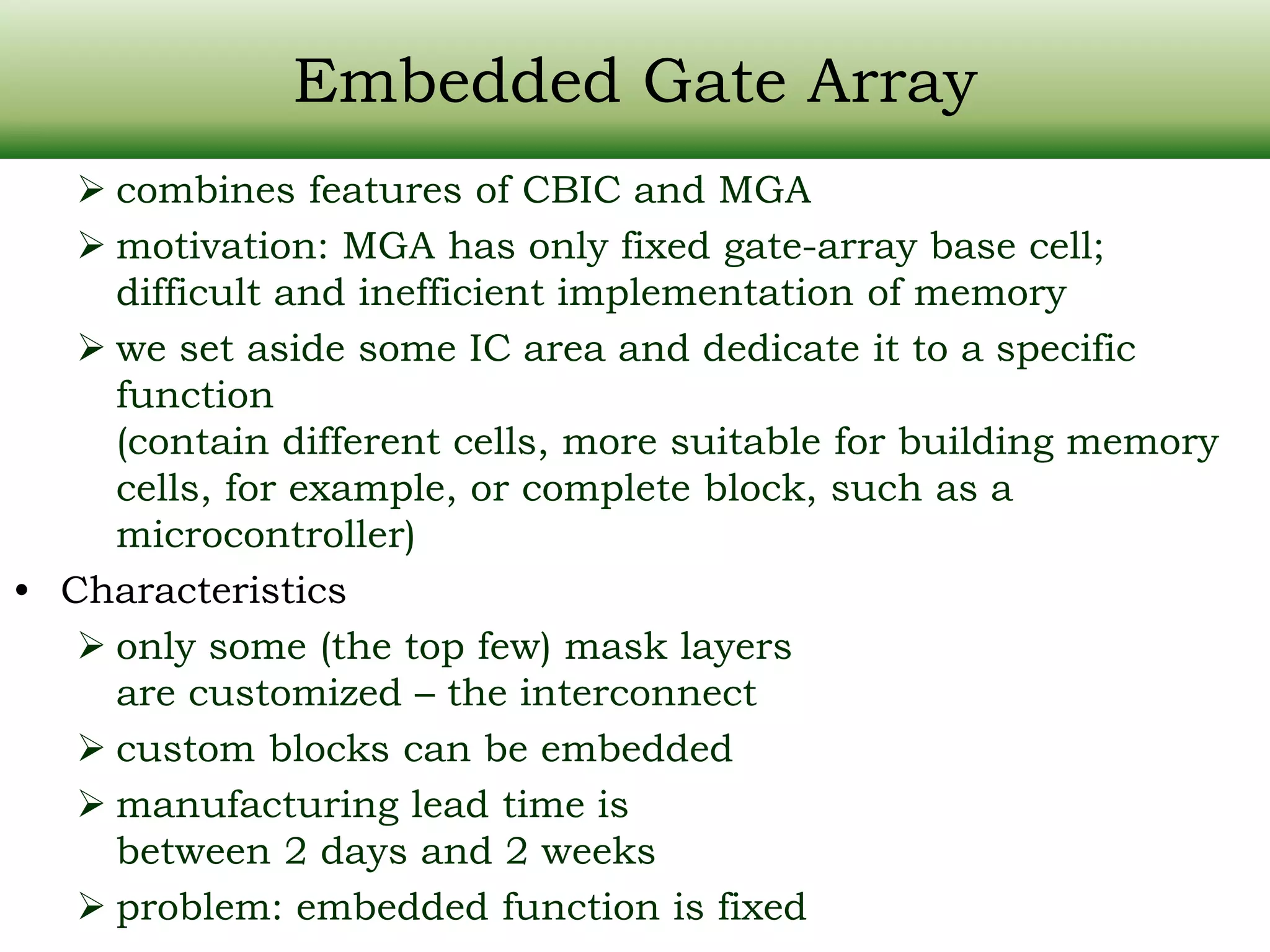 Embedded Gate Array  combines features of CBIC and MGA  motivation: MGA has only fixed gate-array base cell; difficult and inefficient implementation of memory  we set aside some IC area and dedicate it to a specific function (contain different cells, more suitable for building memory cells, for example, or complete block, such as a microcontroller) • Characteristics  only some (the top few) mask layers are customized – the interconnect  custom blocks can be embedded  manufacturing lead time is between 2 days and 2 weeks  problem: embedded function is fixed 