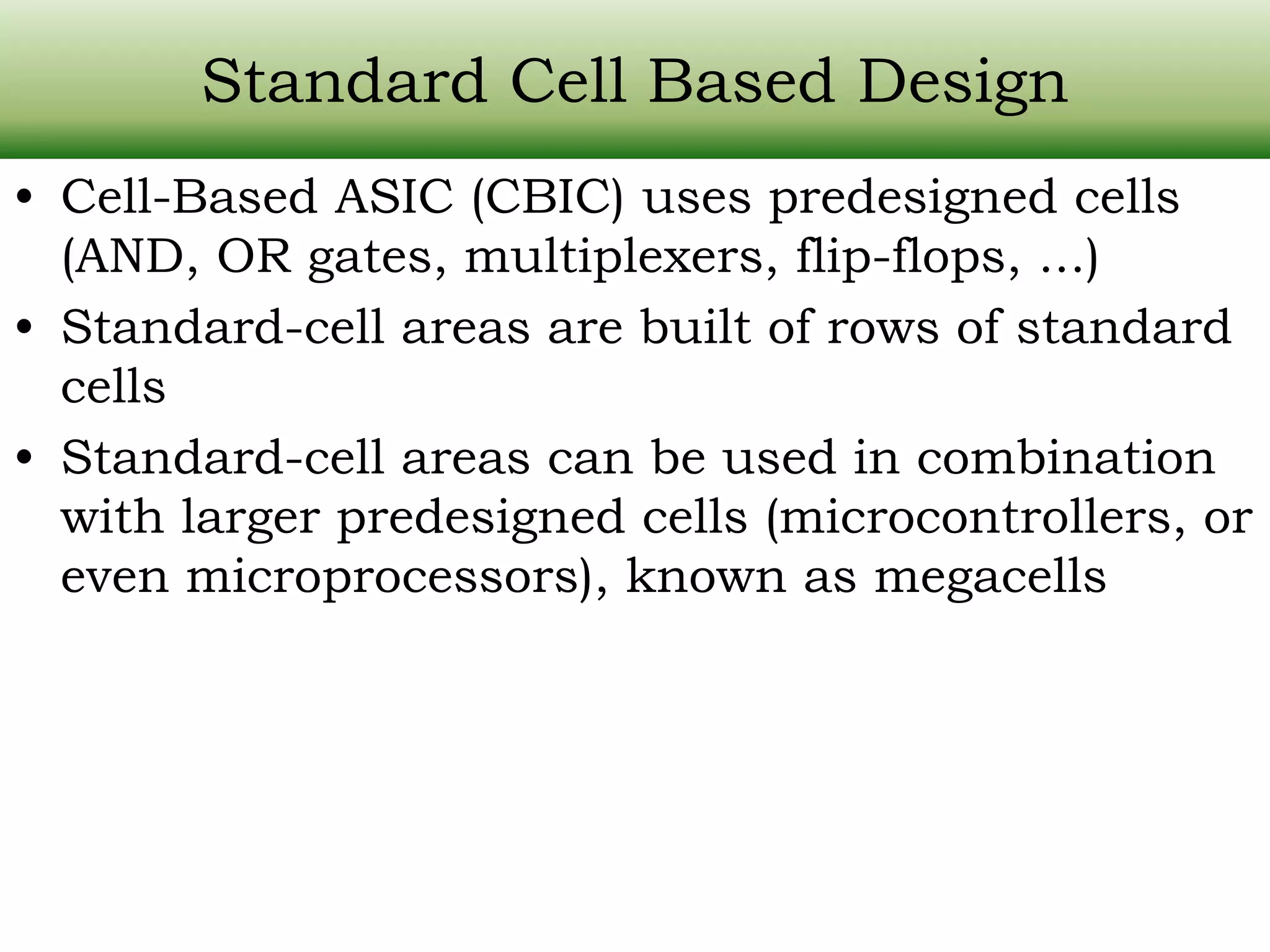 Standard Cell Based Design • Cell-Based ASIC (CBIC) uses predesigned cells (AND, OR gates, multiplexers, flip-flops, ...) • Standard-cell areas are built of rows of standard cells • Standard-cell areas can be used in combination with larger predesigned cells (microcontrollers, or even microprocessors), known as megacells 