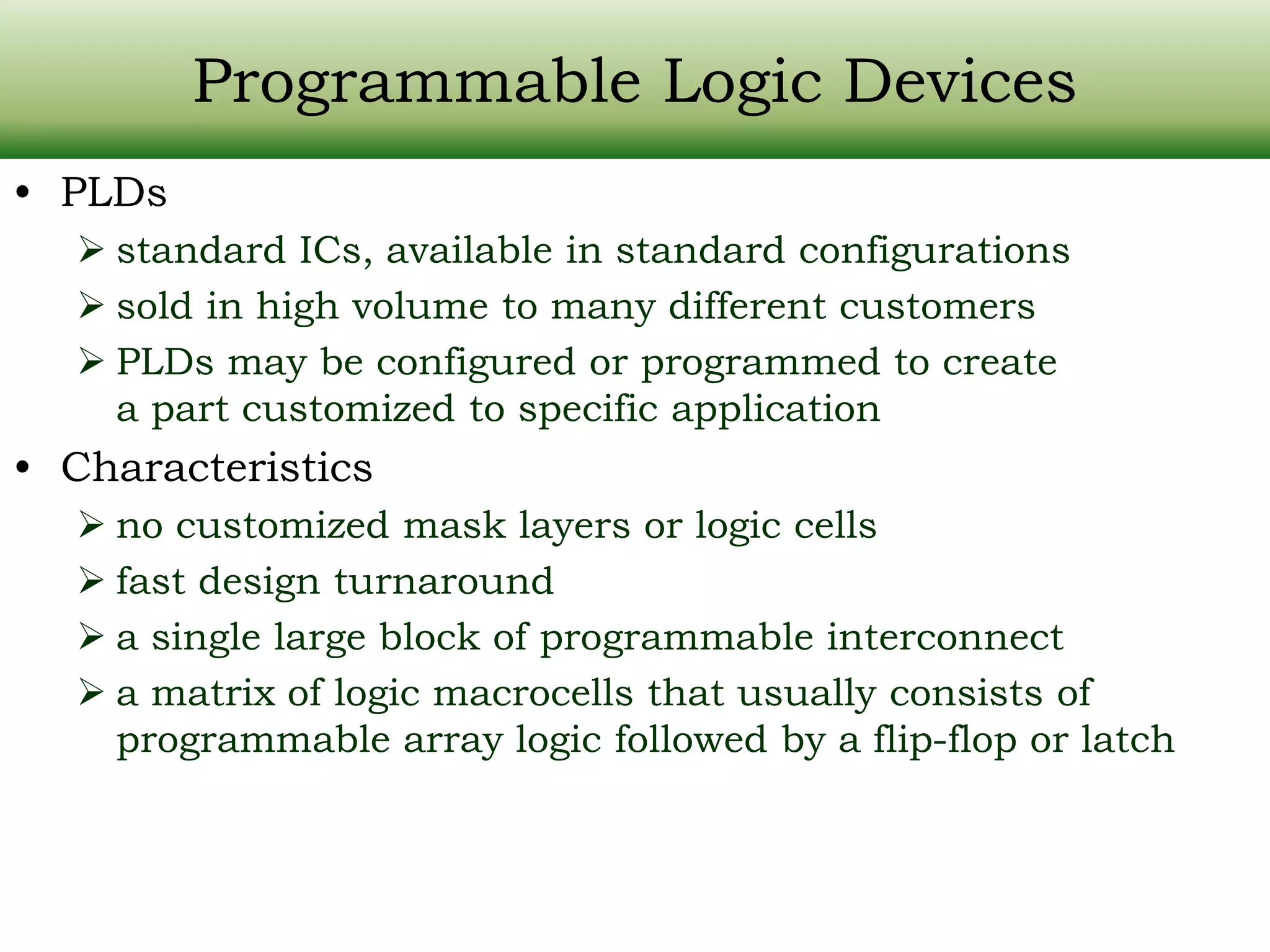 Programmable Logic Devices • PLDs  standard ICs, available in standard configurations  sold in high volume to many different customers  PLDs may be configured or programmed to create a part customized to specific application • Characteristics  no customized mask layers or logic cells  fast design turnaround  a single large block of programmable interconnect  a matrix of logic macrocells that usually consists of programmable array logic followed by a flip-flop or latch 