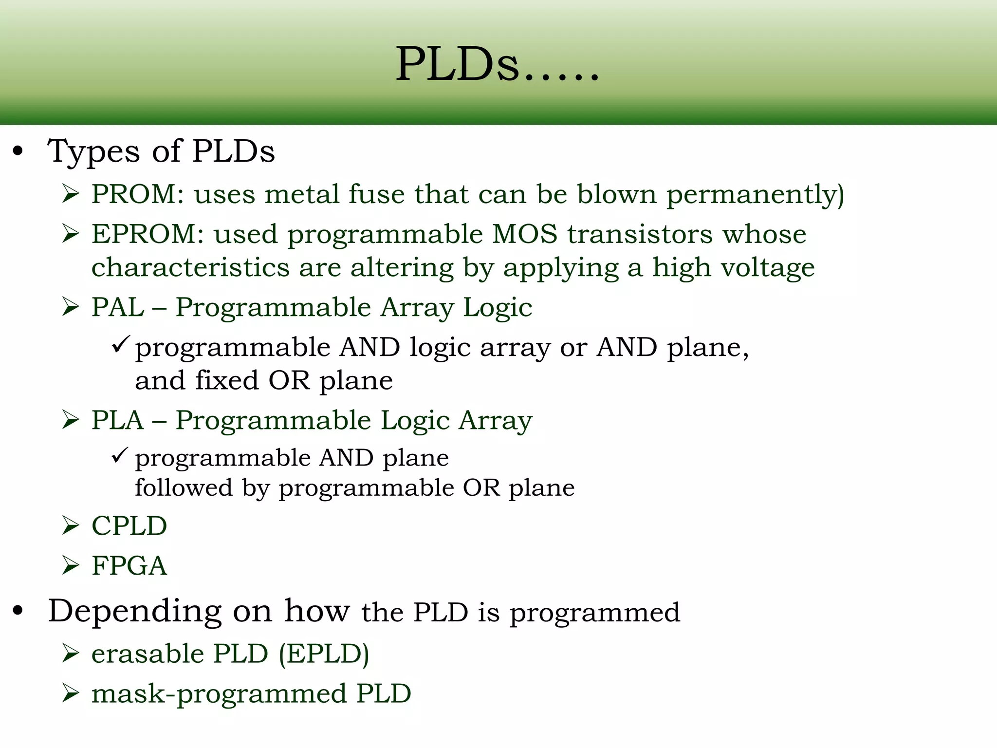 PLDs….. • Types of PLDs  PROM: uses metal fuse that can be blown permanently)  EPROM: used programmable MOS transistors whose characteristics are altering by applying a high voltage  PAL – Programmable Array Logic programmable AND logic array or AND plane, and fixed OR plane  PLA – Programmable Logic Array  programmable AND plane followed by programmable OR plane  CPLD  FPGA • Depending on how the PLD is programmed  erasable PLD (EPLD)  mask-programmed PLD 
