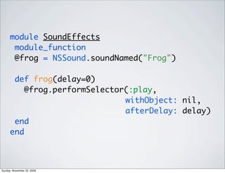 module SoundEffects
module_function
@frog = NSSound.soundNamed("Frog")
def frog(delay=0)
@frog.performSelector(:play,
withObject: nil,
afterDelay: delay)
end
end
Sunday, November 22, 2009
 