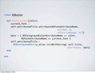class NSButton
def title_color=(color)
current_font =
self.attributedTitle.attribute(NSFontAttributeName,
atIndex: 0,
effectiveRange: nil)
opts = { NSForegroundColorAttributeName => color,
NSFontAttributeName => current_font }
self.attributedTitle =
NSAttributedString.alloc.initWithString( self.title,
attributes: opts)
end
end
Sunday, November 22, 2009
 