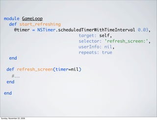module GameLoop
def start_refreshing
@timer = NSTimer.scheduledTimerWithTimeInterval 0.03,
target: self,
selector: 'refresh_screen:',
userInfo: nil,
repeats: true
end
def refresh_screen(timer=nil)
#…
end
end
Sunday, November 22, 2009
 