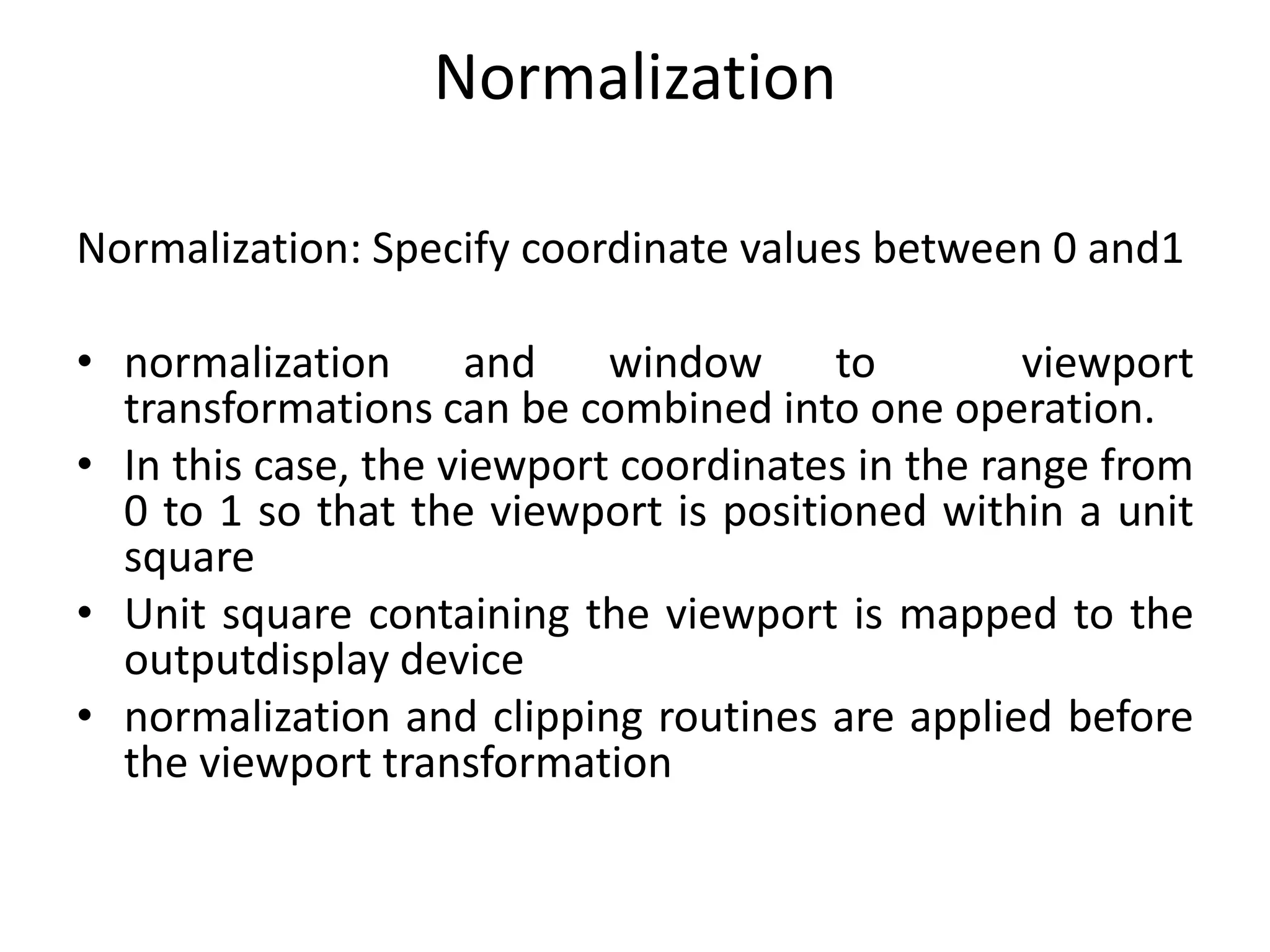 Normalization
Normalization: Specify coordinate values between 0 and1
• normalization and window to viewport
transformations can be combined into one operation.
• In this case, the viewport coordinates in the range from
0 to 1 so that the viewport is positioned within a unit
square
• Unit square containing the viewport is mapped to the
outputdisplay device
• normalization and clipping routines are applied before
the viewport transformation
 