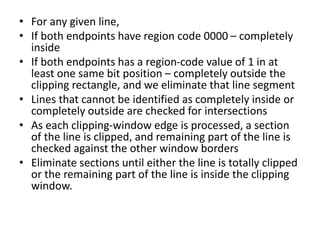 • For any given line,
• If both endpoints have region code 0000 – completely
inside
• If both endpoints has a region-code value of 1 in at
least one same bit position – completely outside the
clipping rectangle, and we eliminate that line segment
• Lines that cannot be identified as completely inside or
completely outside are checked for intersections
• As each clipping-window edge is processed, a section
of the line is clipped, and remaining part of the line is
checked against the other window borders
• Eliminate sections until either the line is totally clipped
or the remaining part of the line is inside the clipping
window.
 