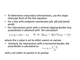 • To determine a boundary intersections, use the slope
intercept form of the line equation
• For a line with endpoint coordinates (x0, y0) and (xend,
yend),
• For intersection point with a vertical clipping border line,
ycoordinate is obtained with the calculation
where the x value is set to either xwmin or xwmax
• Similarly, for intersection with a horizontal border, the
xcoordinate is calculated as
with y set either to ywmin or to ywmax
 