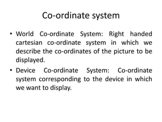 Co-ordinate system
• World Co-ordinate System: Right handed
cartesian co-ordinate system in which we
describe the co-ordinates of the picture to be
displayed.
• Device Co-ordinate System: Co-ordinate
system corresponding to the device in which
we want to display.
 